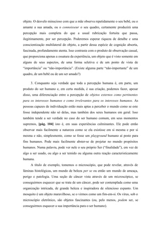 objeto. O desvelo minucioso com que a mãe observa repetidamente o seu bebê, ou o
amante a sua amada, ou o connoisseur o seu quadro, certamente produzirá uma
percepção mais completa do que a usual rubricação fortuita que passa,
ilegitimamente, por ser percepção. Poderemos esperar riqueza de detalhe e uma
conscientização multilateral do objeto, a partir dessa espécie de cognição absorta,
fascinada, profundamente atenta. Isso contrasta com o produto de observação casual,
que proporciona apenas a ossatura da experiência, um objeto que é visto somente em
alguns de seus aspectos, de uma forma seletiva e de um ponto de vista de
“importância” ou “não-importância”. (Existe alguma parte “não-importante” de um
quadro, de um bebê ou de um ser amado?)
3. Conquanto seja verdade que toda a percepção humana é, em parte, um
produto do ser humano e, em certa medida, é sua criação, podemos fazer, apesar
disso, uma diferenciação entre a percepção de objetos externos como pertinentes
para os interesses humanos e como irrelevantes para os interesses humanos. As
pessoas capazes de individuação estão mais aptas a perceber o mundo como se este
fosse independente não só delas, mas também dos seres humanos em geral. Isso
também tende a ser verdade no caso do ser humano comum, em seus momentos
supremos, [pág. 104] isto é, em suas experiências culminantes. Ele pode então
observar mais facilmente a natureza como se ela existisse em si mesma e por si
mesma e não, simplesmente, como se fosse um playground humano aí posto para
fins humanos. Pode mais facilmente abster-se de projetar no mundo propósitos
humanos. Numa palavra, pode ver nele o seu próprio Ser (“finalidade”), em vez de
algo a ser usado, ou algo a ser temido ou alguma outra reação caracteristicamente
humana.
A título de exemplo, tomemos o microscópio, que pode revelar, através de
lâminas histológicas, um mundo de beleza per se ou então um mundo de ameaça,
perigo e patologia. Uma seção de câncer vista através de um microscópico, se
conseguirmos esquecer que se trata de um câncer, pode ser contemplada como uma
organização intricada, de grande beleza e inspiradora de silencioso espanto. Um
mosquito é um objeto maravilhoso, se o virmos como um fim-em-si. Os vírus, sob o
microscópio eletrônico, são objetos fascinantes (ou, pelo menos, podem ser, se
conseguirmos esquecer a sua importância para o ser humano).
 