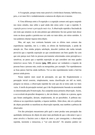 A S-cognição, porque torna mais possível a irrelevância humana, habilita-nos,
pois, a ver mais fiel e verdadeiramente a natureza do objeto em si mesmo.
4. Uma diferença entre a S-cognição e a cognição comum está agora surgindo
nos meus estudos, mas sobre a qual ainda não estou certo: é que a repetida S-
cognição parece tornar a percepção mais rica. A observação repetida e fascinada de
um rosto que amamos ou de uma pintura que admiramos faz-nos gostar mais desse
rosto ou desse quadro e permite-nos ver cada vez mais deles, em vários sentidos. A
isso podemos chamar riqueza intra-objeto.
Mas, até aqui, isso contrasta bastante com os efeitos mais comuns das
experiências repetidas, isto é, o tédio, os efeitos da familiarização, a perda de
atenção etc. Para minha própria satisfação, descobri (embora não tenha tentado
prová-lo) que a repetida exposição ao que consideramos um bom quadro faz com
que este pareça mais belo às pessoas previamente selecionadas como perceptivas e
sensitivas, ao passo que a repetida exposição ao que considero um mau quadro
torná-lo-á menos belo. O mesmo [pág. 105] parece ser verdadeiro a respeito de
pessoas boas e pessoas más, cruéis ou mesquinhas, por exemplo. Ver repetidamente
as boas parece fazê-las ainda melhores. Ver as más repetidamente tende a fazê-las
parecer ainda piores.
Nessa espécie mais usual de percepção, em que tão freqüentemente a
percepção inicial consiste, simplesmente, numa classificação em útil ou inútil,
perigoso ou inócuo, a observação repetida faz com que ela se torne cada vez mais
vazia. A tarefa da percepção normal, que é tão freqüentemente baseada na ansiedade
ou determinada pela D-motivação, fica cumprida nessa primeira observação. Assim,
a necessidade-de-perceber desaparece e, daí em diante, o objeto ou a pessoa, agora
que foram catalogados, deixam, simplesmente, de ser percebidos. A pobreza ma-
nifesta-se na experiência repetida; a riqueza também. Além disso, não só a pobreza
do objeto percebido se manifesta na observação repetida, mas também a pobreza do
observador.
Um dos principais mecanismos pelo qual o amor produz uma percepção das
qualidades intrínsecas do objeto de amor mais profunda do que o não-amor é que o
amor envolve o fascínio com o objeto de amor e, por conseguinte, a observação
repetida, insistente e minuciosa, o “ver com desvelo”. Os amantes podem ver
 