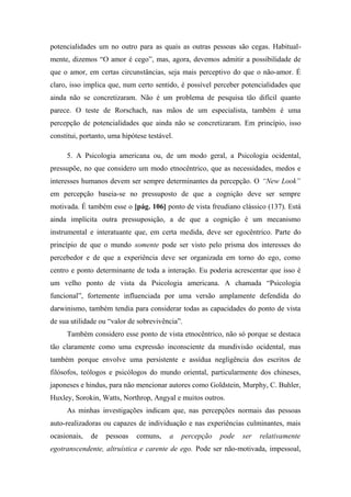 potencialidades um no outro para as quais as outras pessoas são cegas. Habitual-
mente, dizemos “O amor é cego”, mas, agora, devemos admitir a possibilidade de
que o amor, em certas circunstâncias, seja mais perceptivo do que o não-amor. É
claro, isso implica que, num certo sentido, é possível perceber potencialidades que
ainda não se concretizaram. Não é um problema de pesquisa tão difícil quanto
parece. O teste de Rorschach, nas mãos de um especialista, também é uma
percepção de potencialidades que ainda não se concretizaram. Em princípio, isso
constitui, portanto, uma hipótese testável.
5. A Psicologia americana ou, de um modo geral, a Psicologia ocidental,
pressupõe, no que considero um modo etnocêntrico, que as necessidades, medos e
interesses humanos devem ser sempre determinantes da percepção. O “New Look”
em percepção baseia-se no pressuposto de que a cognição deve ser sempre
motivada. É também esse o [pág. 106] ponto de vista freudiano clássico (137). Está
ainda implícita outra pressuposição, a de que a cognição é um mecanismo
instrumental e interatuante que, em certa medida, deve ser egocêntrico. Parte do
princípio de que o mundo somente pode ser visto pelo prisma dos interesses do
percebedor e de que a experiência deve ser organizada em torno do ego, como
centro e ponto determinante de toda a interação. Eu poderia acrescentar que isso é
um velho ponto de vista da Psicologia americana. A chamada “Psicologia
funcional”, fortemente influenciada por uma versão amplamente defendida do
darwinismo, também tendia para considerar todas as capacidades do ponto de vista
de sua utilidade ou “valor de sobrevivência”.
Também considero esse ponto de vista etnocêntrico, não só porque se destaca
tão claramente como uma expressão inconsciente da mundivisão ocidental, mas
também porque envolve uma persistente e assídua negligência dos escritos de
filósofos, teólogos e psicólogos do mundo oriental, particularmente dos chineses,
japoneses e hindus, para não mencionar autores como Goldstein, Murphy, C. Buhler,
Huxley, Sorokin, Watts, Northrop, Angyal e muitos outros.
As minhas investigações indicam que, nas percepções normais das pessoas
auto-realizadoras ou capazes de individuação e nas experiências culminantes, mais
ocasionais, de pessoas comuns, a percepção pode ser relativamente
egotranscendente, altruística e carente de ego. Pode ser não-motivada, impessoal,
 