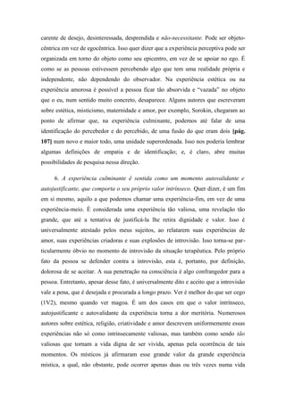 carente de desejo, desinteressada, desprendida e não-necessitante. Pode ser objeto-
cêntrica em vez de egocêntrica. Isso quer dizer que a experiência perceptiva pode ser
organizada em torno do objeto como seu epicentro, em vez de se apoiar no ego. É
como se as pessoas estivessem percebendo algo que tem uma realidade própria e
independente, não dependendo do observador. Na experiência estética ou na
experiência amorosa é possível a pessoa ficar tão absorvida e “vazada” no objeto
que o eu, num sentido muito concreto, desaparece. Alguns autores que escreveram
sobre estética, misticismo, maternidade e amor, por exemplo, Sorokin, chegaram ao
ponto de afirmar que, na experiência culminante, podemos até falar de uma
identificação do percebedor e do percebido, de uma fusão do que eram dois [pág.
107] num novo e maior todo, uma unidade superordenada. Isso nos poderia lembrar
algumas definições de empatia e de identificação; e, é claro, abre muitas
possibilidades de pesquisa nessa direção.
6. A experiência culminante ê sentida como um momento autovalidante e
autojustificante, que comporta o seu próprio valor intrínseco. Quer dizer, é um fim
em si mesmo, aquilo a que podemos chamar uma experiência-fim, em vez de uma
experiência-meio. É considerada uma experiência tão valiosa, uma revelação tão
grande, que até a tentativa de justificá-la lhe retira dignidade e valor. Isso é
universalmente atestado pelos meus sujeitos, ao relatarem suas experiências de
amor, suas experiências criadoras e suas explosões de introvisão. Isso torna-se par-
ticularmente óbvio no momento de introvisão da situação terapêutica. Pelo próprio
fato da pessoa se defender contra a introvisão, esta é, portanto, por definição,
dolorosa de se aceitar. A sua penetração na consciência é algo confrangedor para a
pessoa. Entretanto, apesar desse fato, é universalmente dito e aceito que a introvisão
vale a pena, que é desejada e procurada a longo prazo. Ver é melhor do que ser cego
(1V2), mesmo quando ver magoa. É um dos casos em que o valor intrínseco,
autojustificante e autovalidante da experiência torna a dor meritória. Numerosos
autores sobre estética, religião, criatividade e amor descrevem uniformemente essas
experiências não só como intrinsecamente valiosas, mas também como sendo tão
valiosas que tornam a vida digna de ser vivida, apenas pela ocorrência de tais
momentos. Os místicos já afirmaram esse grande valor da grande experiência
mística, a qual, não obstante, pode ocorrer apenas duas ou três vezes numa vida
 