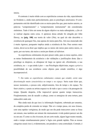 inteira.
O contraste é muito nítido com as experiências comuns da vida, especialmente
no Ocidente e, ainda mais particularmente, para os psicólogos americanos. O com-
portamento está tão identificado com os meios-para-fins que, para muitos autores, as
palavras “comportamento” e “comportamento instrumental” são consideradas
sinônimos. Tudo é feito em nome de algum objetivo ou meta subseqüente, a fim de
se realizar alguma outra coisa. A apoteose dessa atitude foi atingida por John
Dewey, na [pág. 108] sua teoria de valor (38a), na qual ele não descobriu a
existência de quaisquer fins, mas apenas de meios-para-fins. Até esse enunciado não
é muito rigoroso, porquanto implica ainda a existência de fins. Para sermos mais
exatos, dever-se-ia dizer que implica que os meios são meios para outros meios, os
quais, por seu turno, são meios e assim por diante ad infinitum.
As experiências culminantes de puro prazer estão, para os meus sujeitos, entre
as metas fundamentais da existência e são validações e justificações desta. Que o
psicólogo as despreze, as ultrapasse de largo ou ignore até, oficialmente, a sua
existência, ou — o que ainda é pior — nas Psicologias objetivistas, negue a priori a
possibilidade de sua existência como objetos para estudo científico, é algo
incompreensível.
7. Em todas as experiências culminantes comuns que estudei, existe uma
desorientação muito característica no tempo e no espaço. Seria exato dizer que,
nesses momentos, a pessoa está, subjetivamente, fora do tempo e do espaço. No
furor criativo, o poeta ou artista esquece-se de tudo o que o cerca e da passagem do
tempo. Quando desperta, é-lhe impossível ajuizar quanto tempo transcorreu.
Freqüentemente, tem de sacudir a cabeça, como se emergisse de uma tortura, para
redescobrir onde está.
Mas ainda mais do que isso é a informação freqüente, sobretudo por amantes,
da completa perda de extensão no tempo. Não só o tempo passa, em seus êxtases,
com uma rapidez vertiginosa, de modo que um dia pode transcorrer como se fosse
um minuto, mas também um minuto tão intensamente vivido poderá parecer um dia
ou um ano. É como se eles tivessem, de um certo modo, algum lugar noutro mundo,
onde o tempo simultaneamente parou1
e fugiu com grande rapidez. Para as nossas
categorias usuais isso é, evidentemente, um paradoxo e uma contradição. Contudo, é
 