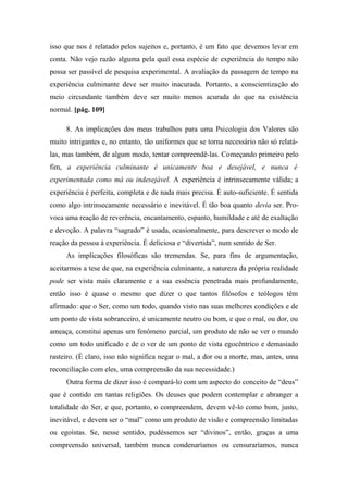 isso que nos é relatado pelos sujeitos e, portanto, é um fato que devemos levar em
conta. Não vejo razão alguma pela qual essa espécie de experiência do tempo não
possa ser passível de pesquisa experimental. A avaliação da passagem de tempo na
experiência culminante deve ser muito inacurada. Portanto, a conscientização do
meio circundante também deve ser muito menos acurada do que na existência
normal. [pág. 109]
8. As implicações dos meus trabalhos para uma Psicologia dos Valores são
muito intrigantes e, no entanto, tão uniformes que se torna necessário não só relatá-
las, mas também, de algum modo, tentar compreendê-las. Começando primeiro pelo
fim, a experiência culminante é unicamente boa e desejável, e nunca é
experimentada como má ou indesejável. A experiência é intrinsecamente válida; a
experiência é perfeita, completa e de nada mais precisa. É auto-suficiente. É sentida
como algo intrinsecamente necessário e inevitável. É tão boa quanto devia ser. Pro-
voca uma reação de reverência, encantamento, espanto, humildade e até de exaltação
e devoção. A palavra “sagrado” é usada, ocasionalmente, para descrever o modo de
reação da pessoa à experiência. É deliciosa e “divertida”, num sentido de Ser.
As implicações filosóficas são tremendas. Se, para fins de argumentação,
aceitarmos a tese de que, na experiência culminante, a natureza da própria realidade
pode ser vista mais claramente e a sua essência penetrada mais profundamente,
então isso é quase o mesmo que dizer o que tantos filósofos e teólogos têm
afirmado: que o Ser, como um todo, quando visto nas suas melhores condições e de
um ponto de vista sobranceiro, é unicamente neutro ou bom, e que o mal, ou dor, ou
ameaça, constitui apenas um fenômeno parcial, um produto de não se ver o mundo
como um todo unificado e de o ver de um ponto de vista egocêntrico e demasiado
rasteiro. (É claro, isso não significa negar o mal, a dor ou a morte, mas, antes, uma
reconciliação com eles, uma compreensão da sua necessidade.)
Outra forma de dizer isso é compará-lo com um aspecto do conceito de “deus”
que é contido em tantas religiões. Os deuses que podem contemplar e abranger a
totalidade do Ser, e que, portanto, o compreendem, devem vê-lo como bom, justo,
inevitável, e devem ser o “mal” como um produto de visão e compreensão limitadas
ou egoístas. Se, nesse sentido, pudéssemos ser “divinos”, então, graças a uma
compreensão universal, também nunca condenaríamos ou censuraríamos, nunca
 