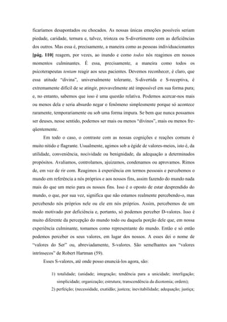ficaríamos desapontados ou chocados. As nossas únicas emoções possíveis seriam
piedade, caridade, ternura e, talvez, tristeza ou S-divertimento com as deficiências
dos outros. Mas essa é, precisamente, a maneira como as pessoas individuacionantes
[pág. 110] reagem, por vezes, ao inundo e como todos nós reagimos em nossos
momentos culminantes. É essa, precisamente, a maneira como todos os
psicoterapeutas tentam reagir aos seus pacientes. Devemos reconhecer, é claro, que
essa atitude “divina”, universalmente tolerante, S-divertida e S-receptiva, é
extremamente difícil de se atingir, provavelmente até impossível em sua forma pura;
e, no entanto, sabemos que isso é uma questão relativa. Podemos acercar-nos mais
ou menos dela e seria absurdo negar o fenômeno simplesmente porque só acontece
raramente, temporariamente ou sob uma forma impura. Se bem que nunca possamos
ser deuses, nesse sentido, podemos ser mais ou menos “divinos”, mais ou menos fre-
qüentemente.
Em todo o caso, o contraste com as nossas cognições e reações comuns é
muito nítido e flagrante. Usualmente, agimos sob a égide de valores-meios, isto é, da
utilidade, conveniência, nocividade ou benignidade, da adequação a determinados
propósitos. Avaliamos, controlamos, ajuizamos, condenamos ou aprovamos. Rimos
de, em vez de rir com. Reagimos à experiência em termos pessoais e percebemos o
mundo em referência a nós próprios e aos nossos fins, assim fazendo do mundo nada
mais do que um meio para os nossos fins. Isso é o oposto de estar desprendido do
mundo, o que, por sua vez, significa que não estamos realmente percebendo-o, mas
percebendo nós próprios nele ou ele em nós próprios. Assim, percebemos de um
modo motivado por deficiência e, portanto, só podemos perceber D-valores. Isso é
muito diferente da percepção do mundo todo ou daquela porção dele que, em nossa
experiência culminante, tomamos como representante do mundo. Então e só então
podemos perceber os seus valores, em lugar dos nossos. A esses dei o nome de
“valores do Ser” ou, abreviadamente, S-valores. São semelhantes aos “valores
intrínsecos” de Robert Hartman (59).
Esses S-valores, até onde posso enunciá-los agora, são:
1) totalidade; (unidade; integração; tendência para a unicidade; interligação;
simplicidade; organização; estrutura; transcendência da dicotomia; ordem);
2) perfeição; (necessidade, exatidão; justeza; inevitabilidade; adequação; justiça;
 