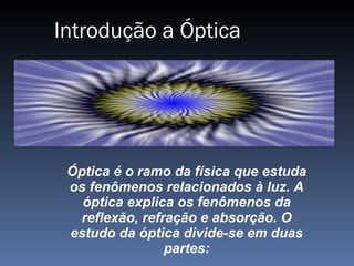 Introdução a Óptica Óptica é o ramo da física que estuda os fenômenos relacionados à luz. A óptica explica os fenômenos da reflexão, refração e absorção. O estudo da óptica divide-se em duas partes: 