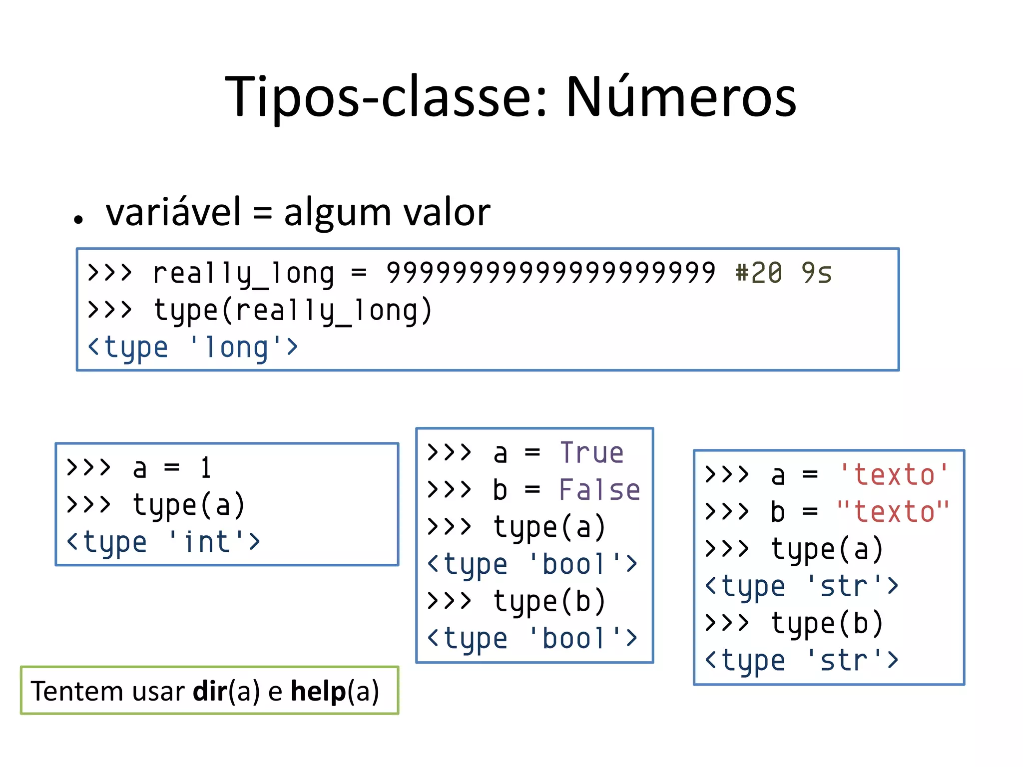 Tipos-classe: Números
   ●    variável = algum valor
       >>> really_long = 99999999999999999999 #20 9s
       >>> type(really_long)
       <type 'long'>


  >>> a = 1                    >>> a = True
                               >>> b = False   >>> a = 'texto'
  >>> type(a)                                  >>> b = "texto"
  <type 'int'>                 >>> type(a)
                               <type 'bool'>   >>> type(a)
                               >>> type(b)     <type 'str'>
                               <type 'bool'>   >>> type(b)
                                               <type 'str'>
Tentem usar dir(a) e help(a)
 