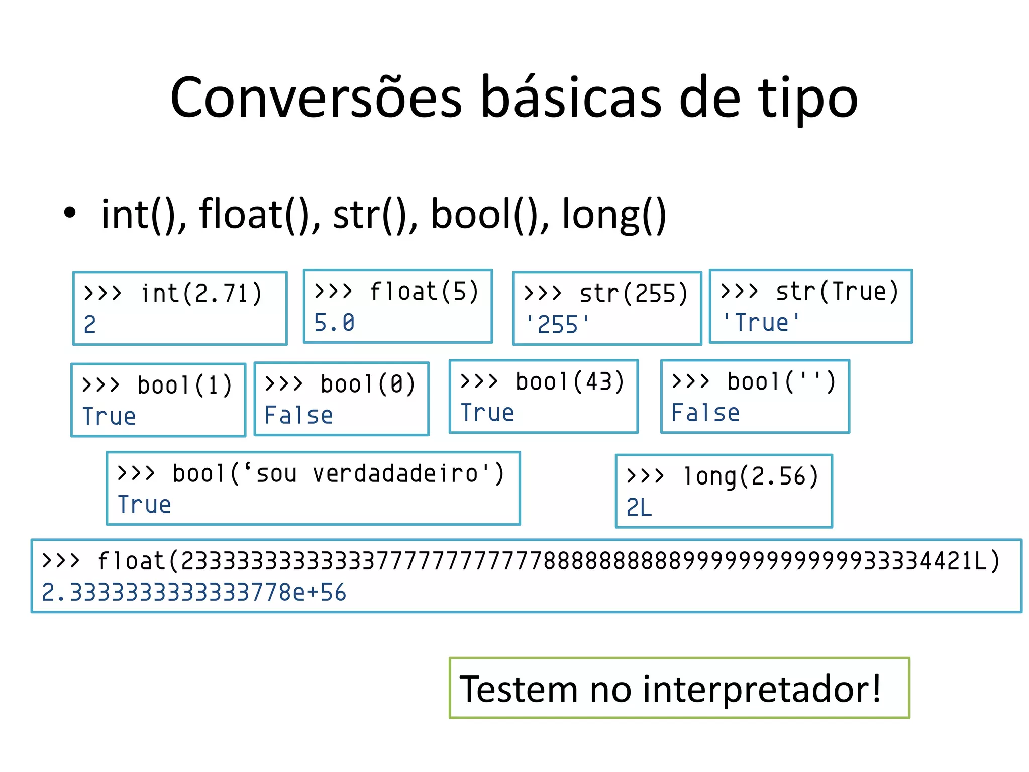Conversões básicas de tipo
 • int(), float(), str(), bool(), long()
  >>> int(2.71)      >>> float(5)   >>> str(255)   >>> str(True)
  2                  5.0            '255'          'True'

  >>> bool(1)     >>> bool(0)   >>> bool(43)   >>> bool('')
  True            False         True           False

     >>> bool(„sou verdadadeiro')          >>> long(2.56)
     True                                  2L

>>> float(233333333333337777777777778888888888999999999999933334421L)
2.3333333333333778e+56


                                Testem no interpretador!
 