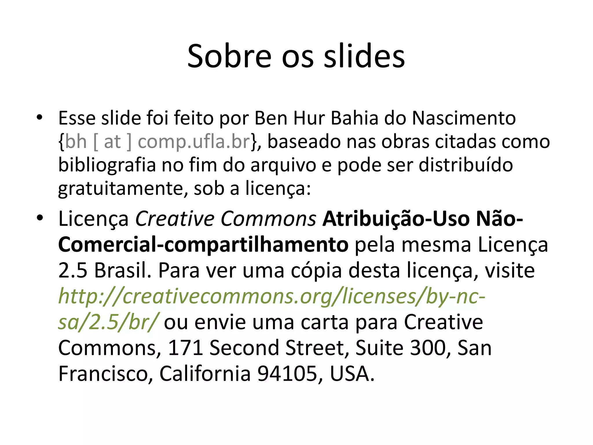 Sobre os slides
• Esse slide foi feito por Ben Hur Bahia do Nascimento
  {bh [ at ] comp.ufla.br}, baseado nas obras citadas como
  bibliografia no fim do arquivo e pode ser distribuído
  gratuitamente, sob a licença:
• Licença Creative Commons Atribuição-Uso Não-
  Comercial-compartilhamento pela mesma Licença
  2.5 Brasil. Para ver uma cópia desta licença, visite
  http://creativecommons.org/licenses/by-nc-
  sa/2.5/br/ ou envie uma carta para Creative
  Commons, 171 Second Street, Suite 300, San
  Francisco, California 94105, USA.
 