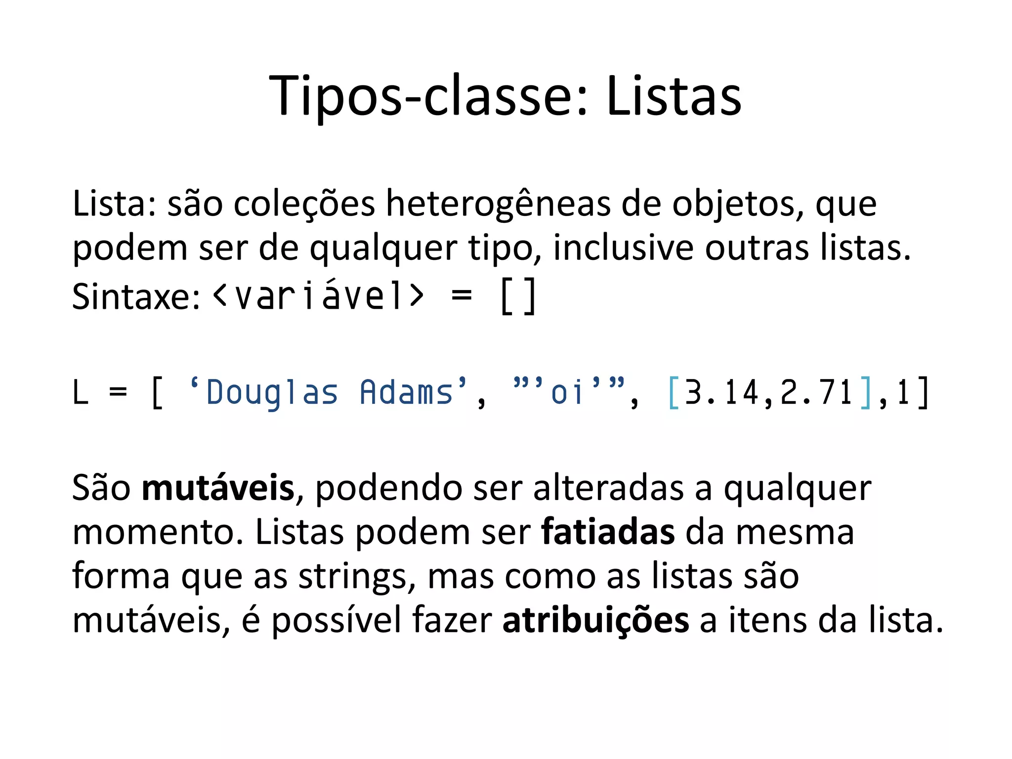 Tipos-classe: Listas
Lista: são coleções heterogêneas de objetos, que
podem ser de qualquer tipo, inclusive outras listas.
Sintaxe: <variável> = []

L = [ „Douglas Adams‟, ”‟oi‟”, [3.14,2.71],1]

São mutáveis, podendo ser alteradas a qualquer
momento. Listas podem ser fatiadas da mesma
forma que as strings, mas como as listas são
mutáveis, é possível fazer atribuições a itens da lista.
 