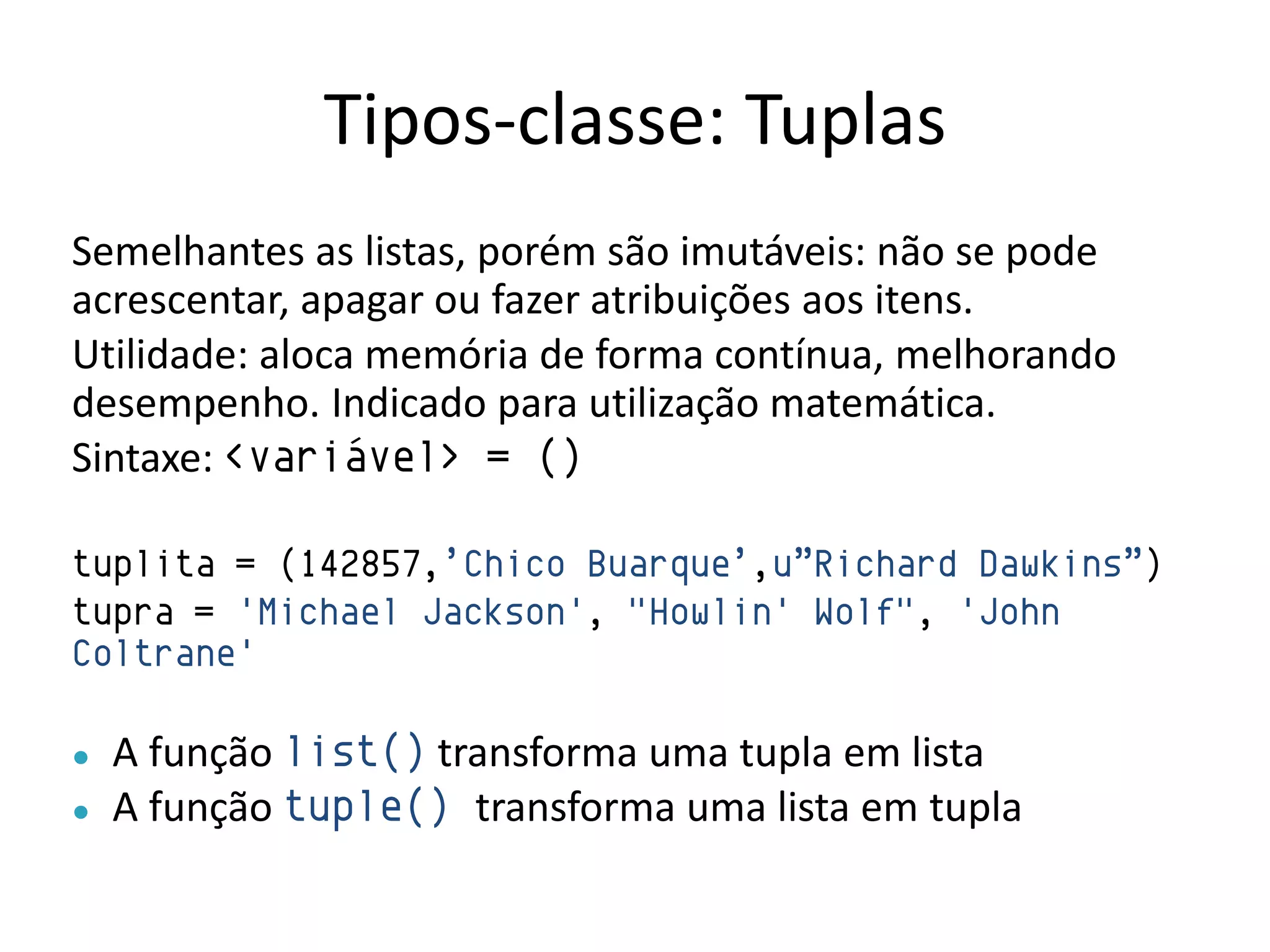 Tipos-classe: Tuplas
Semelhantes as listas, porém são imutáveis: não se pode
acrescentar, apagar ou fazer atribuições aos itens.
Utilidade: aloca memória de forma contínua, melhorando
desempenho. Indicado para utilização matemática.
Sintaxe: <variável> = ()

tuplita = (142857,‟Chico Buarque‟,u”Richard Dawkins”)
tupra = 'Michael Jackson', "Howlin' Wolf", 'John
Coltrane'

●   A função list() transforma uma tupla em lista
●   A função tuple() transforma uma lista em tupla
 
