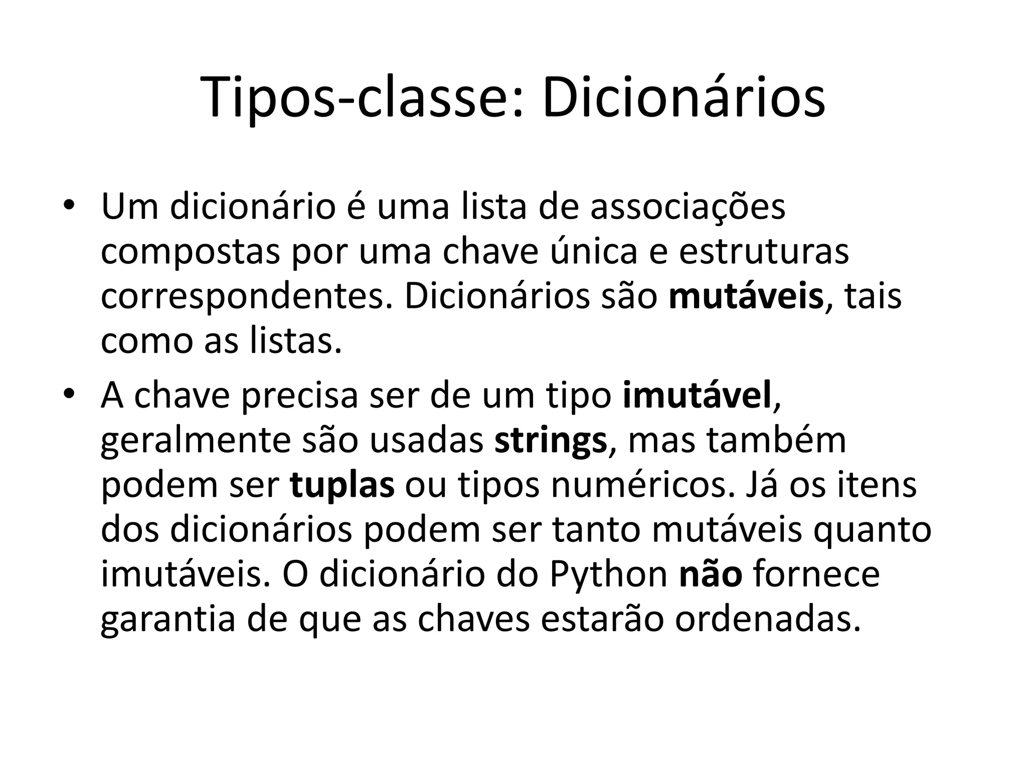 Tipos-classe: Dicionários
• Um dicionário é uma lista de associações
  compostas por uma chave única e estruturas
  correspondentes. Dicionários são mutáveis, tais
  como as listas.
• A chave precisa ser de um tipo imutável,
  geralmente são usadas strings, mas também
  podem ser tuplas ou tipos numéricos. Já os itens
  dos dicionários podem ser tanto mutáveis quanto
  imutáveis. O dicionário do Python não fornece
  garantia de que as chaves estarão ordenadas.
 