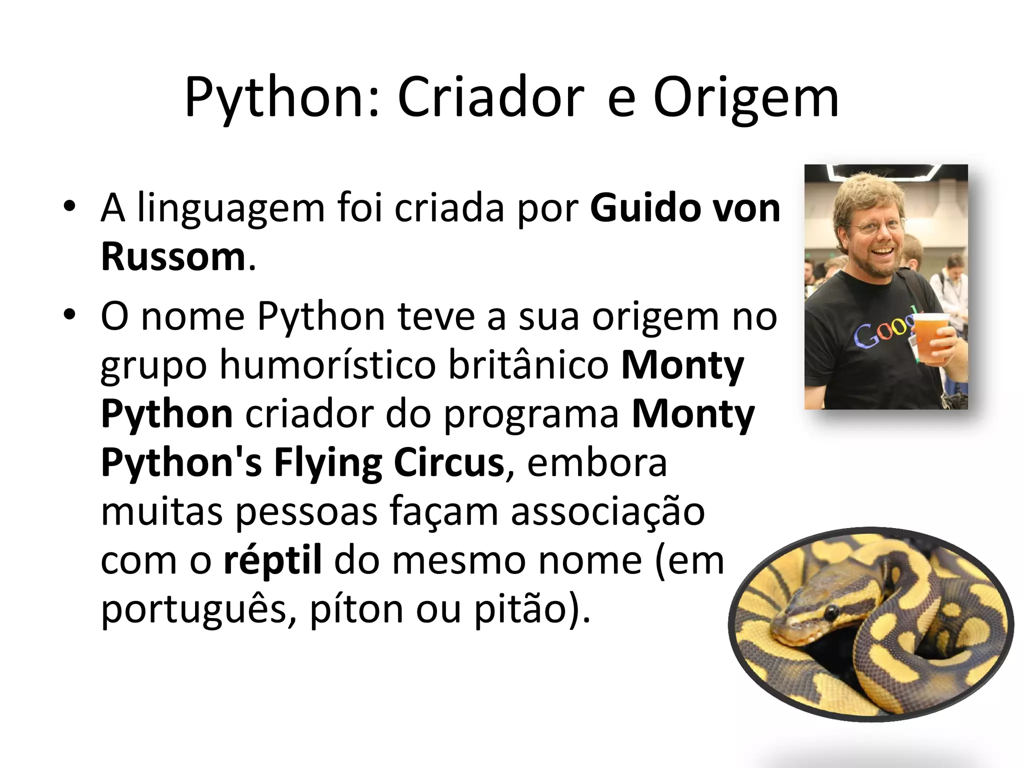 Python: Criador e Origem
• A linguagem foi criada por Guido von
  Russom.
• O nome Python teve a sua origem no
  grupo humorístico britânico Monty
  Python criador do programa Monty
  Python's Flying Circus, embora
  muitas pessoas façam associação
  com o réptil do mesmo nome (em
  português, píton ou pitão).
 