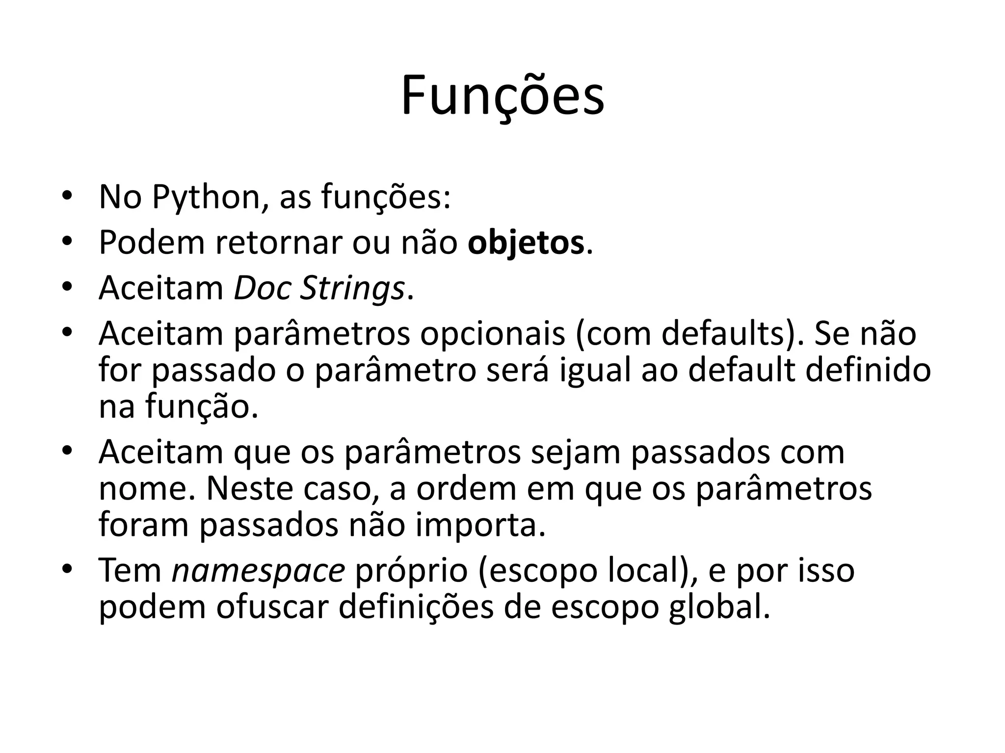 Funções
• No Python, as funções:
• Podem retornar ou não objetos.
• Aceitam Doc Strings.
• Aceitam parâmetros opcionais (com defaults). Se não
  for passado o parâmetro será igual ao default definido
  na função.
• Aceitam que os parâmetros sejam passados com
  nome. Neste caso, a ordem em que os parâmetros
  foram passados não importa.
• Tem namespace próprio (escopo local), e por isso
  podem ofuscar definições de escopo global.
 