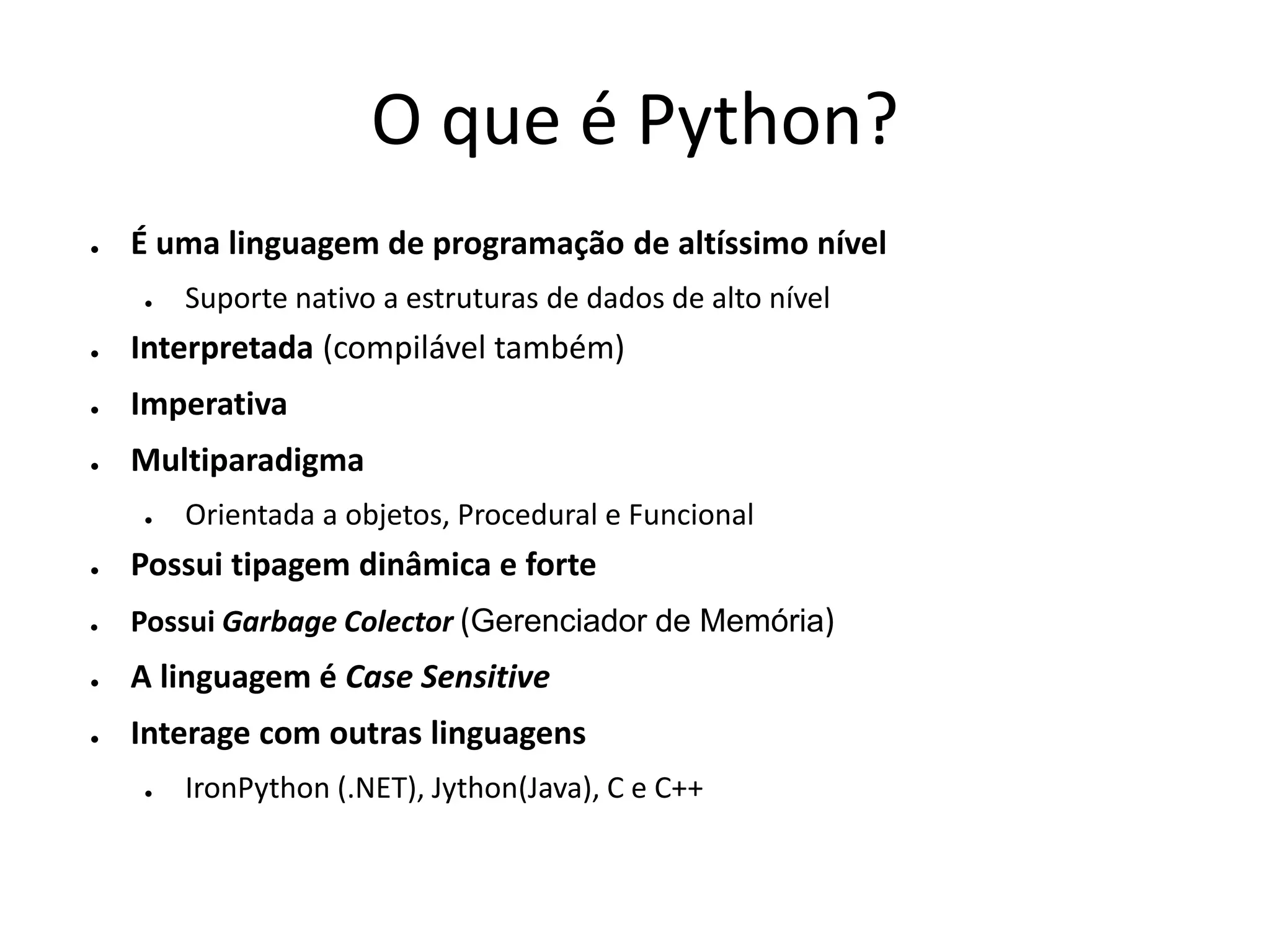 O que é Python?
●   É uma linguagem de programação de altíssimo nível
    ●   Suporte nativo a estruturas de dados de alto nível
●   Interpretada (compilável também)
●   Imperativa
●   Multiparadigma
    ●   Orientada a objetos, Procedural e Funcional
●   Possui tipagem dinâmica e forte
●   Possui Garbage Colector (Gerenciador de Memória)
●   A linguagem é Case Sensitive
●   Interage com outras linguagens
    ●   IronPython (.NET), Jython(Java), C e C++
 