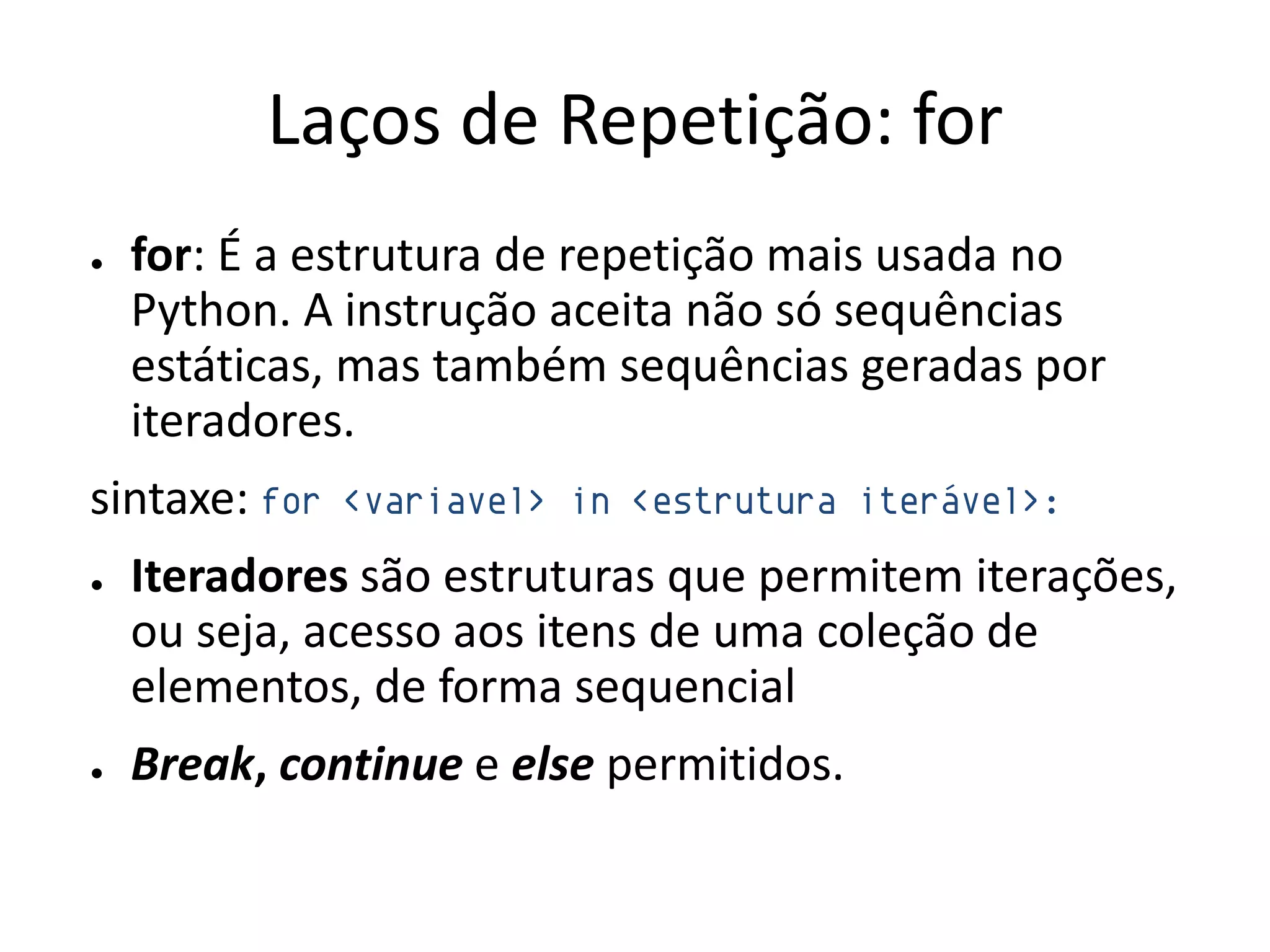 Laços de Repetição: for
●   for: É a estrutura de repetição mais usada no
    Python. A instrução aceita não só sequências
    estáticas, mas também sequências geradas por
    iteradores.
sintaxe: for   <variavel> in <estrutura iterável>:

●   Iteradores são estruturas que permitem iterações,
    ou seja, acesso aos itens de uma coleção de
    elementos, de forma sequencial
●   Break, continue e else permitidos.
 