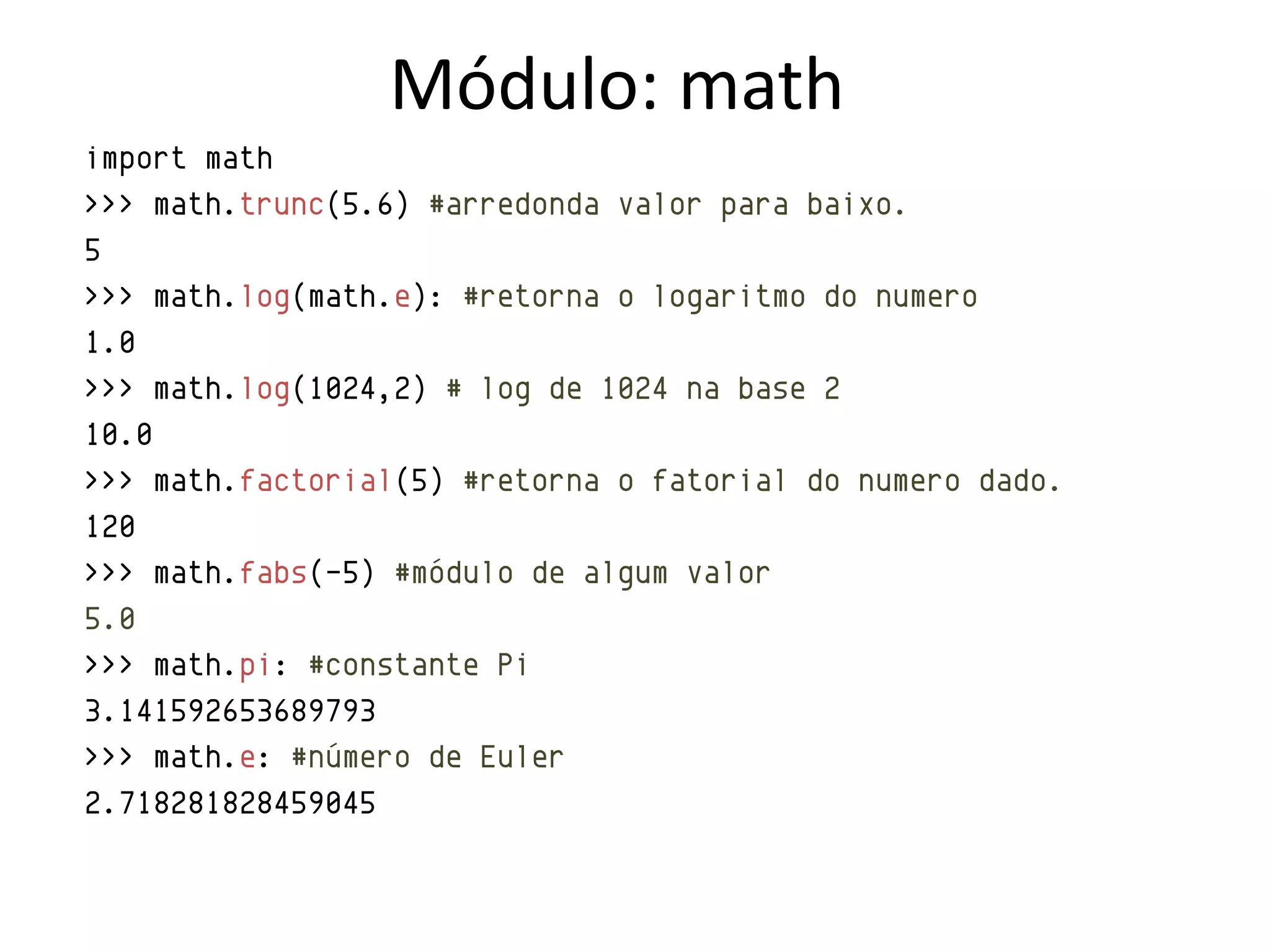 Módulo: math
import math
>>> math.trunc(5.6) #arredonda valor para baixo.
5
>>> math.log(math.e): #retorna o logaritmo do numero
1.0
>>> math.log(1024,2) # log de 1024 na base 2
10.0
>>> math.factorial(5) #retorna o fatorial do numero dado.
120
>>> math.fabs(-5) #módulo de algum valor
5.0
>>> math.pi: #constante Pi
3.141592653689793
>>> math.e: #número de Euler
2.718281828459045
 