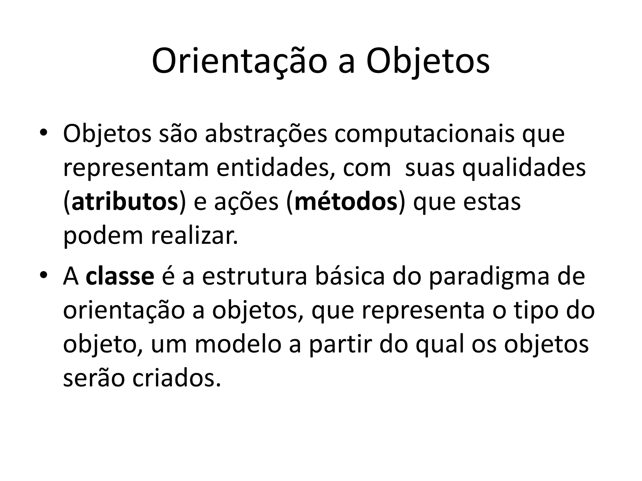 Orientação a Objetos
• Objetos são abstrações computacionais que
  representam entidades, com suas qualidades
  (atributos) e ações (métodos) que estas
  podem realizar.
• A classe é a estrutura básica do paradigma de
  orientação a objetos, que representa o tipo do
  objeto, um modelo a partir do qual os objetos
  serão criados.
 