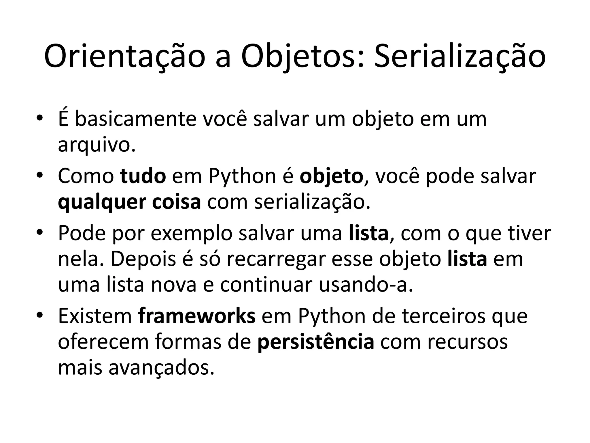 Orientação a Objetos: Serialização
• É basicamente você salvar um objeto em um
  arquivo.
• Como tudo em Python é objeto, você pode salvar
  qualquer coisa com serialização.
• Pode por exemplo salvar uma lista, com o que tiver
  nela. Depois é só recarregar esse objeto lista em
  uma lista nova e continuar usando-a.
• Existem frameworks em Python de terceiros que
  oferecem formas de persistência com recursos
  mais avançados.
 