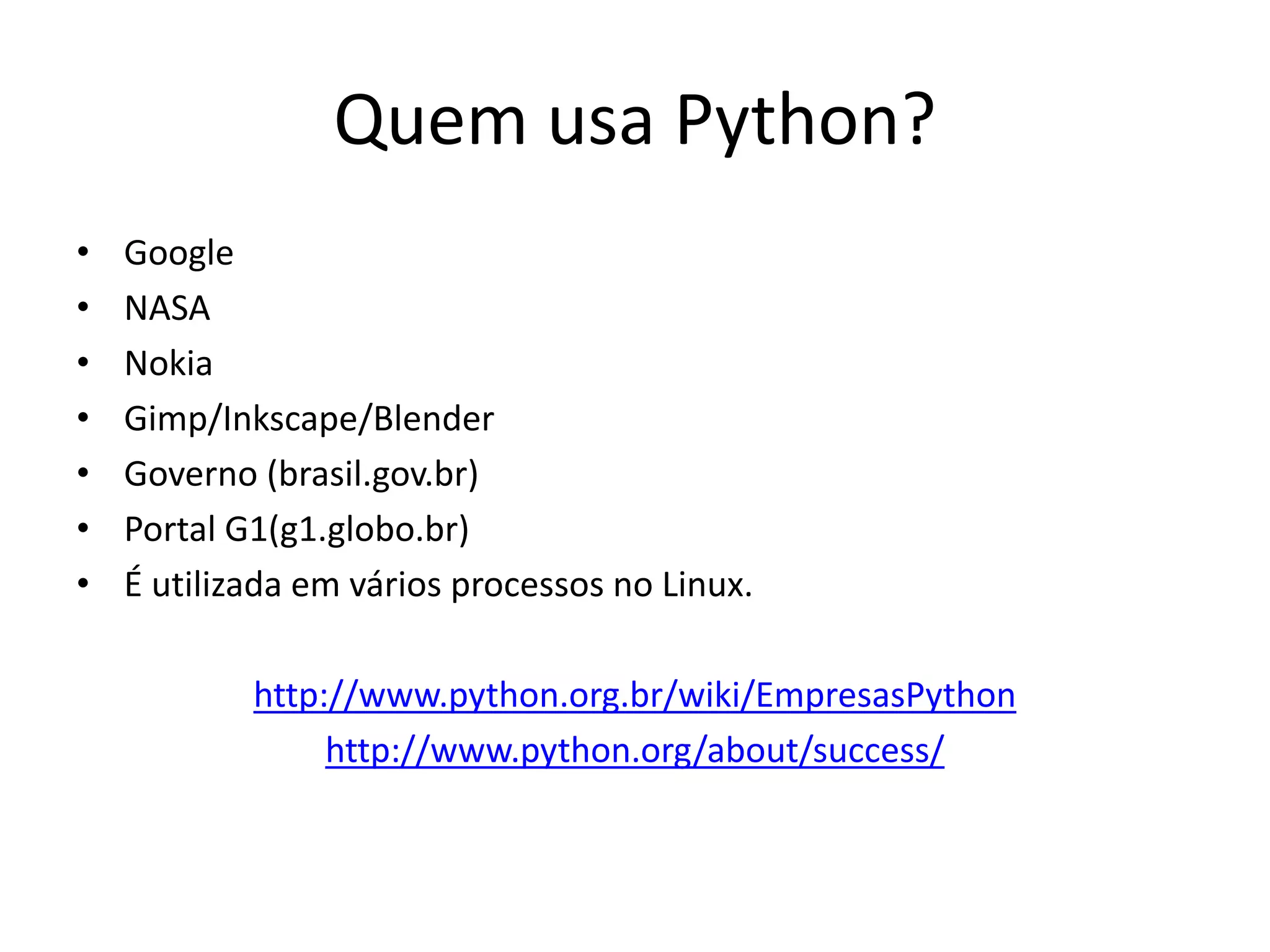 Quem usa Python?
•   Google
•   NASA
•   Nokia
•   Gimp/Inkscape/Blender
•   Governo (brasil.gov.br)
•   Portal G1(g1.globo.br)
•   É utilizada em vários processos no Linux.

            http://www.python.org.br/wiki/EmpresasPython
                 http://www.python.org/about/success/
 