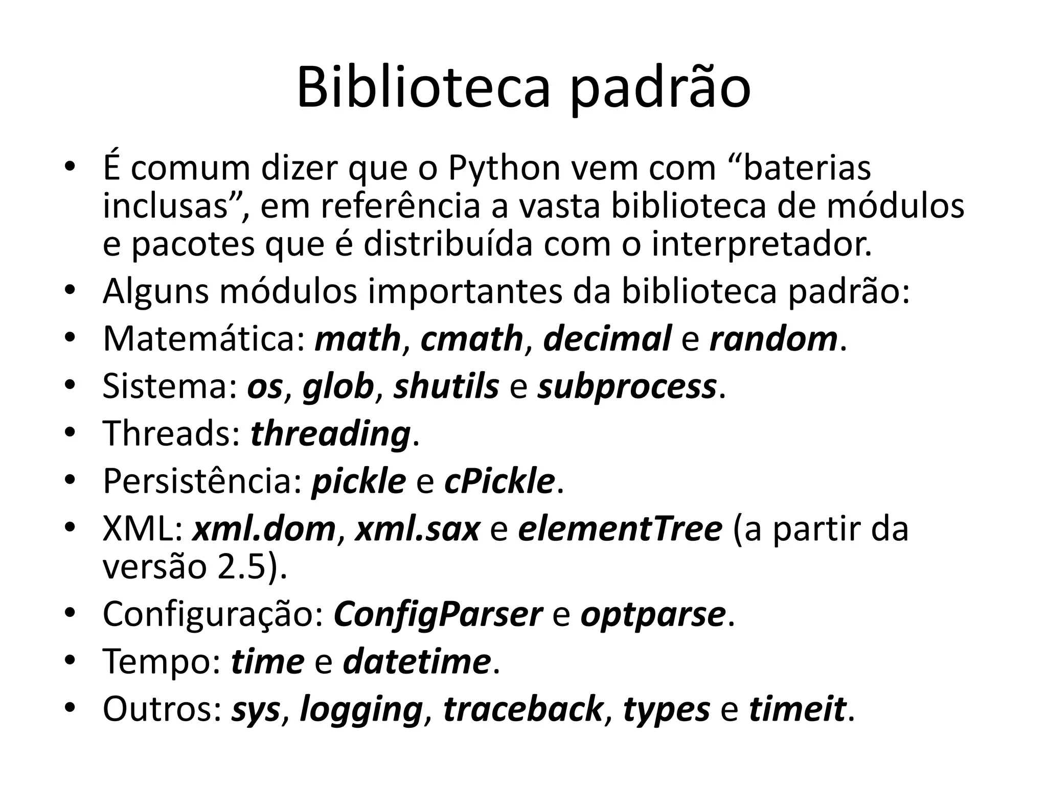 Biblioteca padrão
• É comum dizer que o Python vem com “baterias
  inclusas”, em referência a vasta biblioteca de módulos
  e pacotes que é distribuída com o interpretador.
• Alguns módulos importantes da biblioteca padrão:
• Matemática: math, cmath, decimal e random.
• Sistema: os, glob, shutils e subprocess.
• Threads: threading.
• Persistência: pickle e cPickle.
• XML: xml.dom, xml.sax e elementTree (a partir da
  versão 2.5).
• Configuração: ConfigParser e optparse.
• Tempo: time e datetime.
• Outros: sys, logging, traceback, types e timeit.
 