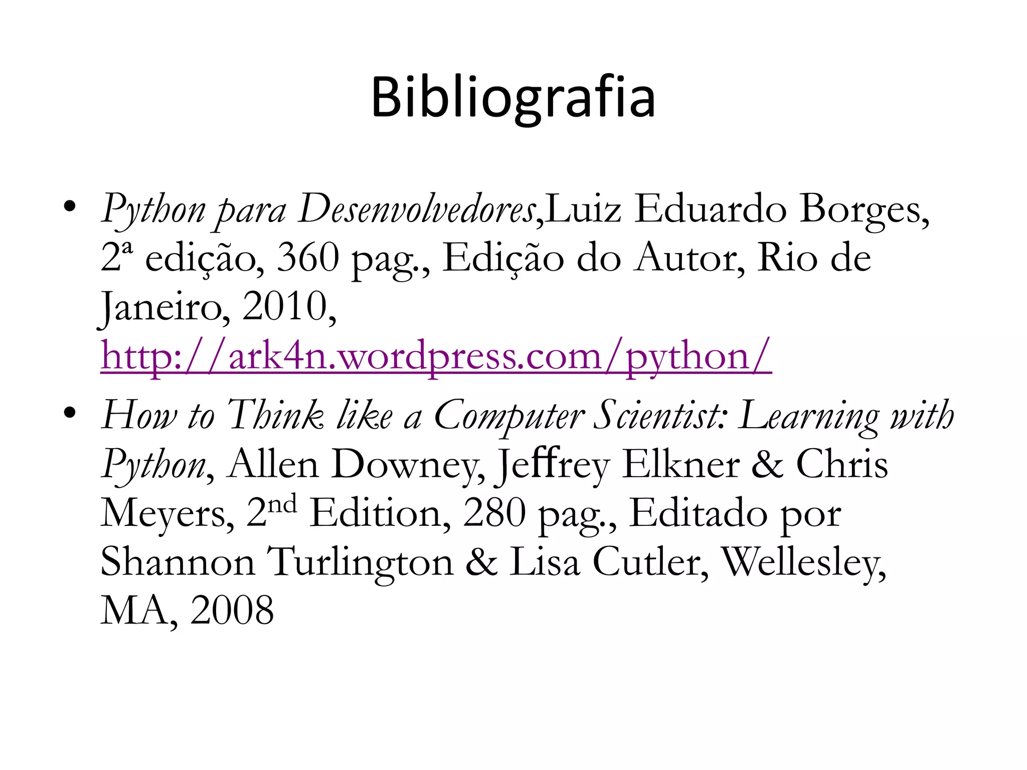 Bibliografia
• Python para Desenvolvedores,Luiz Eduardo Borges,
  2ª edição, 360 pag., Edição do Autor, Rio de
  Janeiro, 2010,
  http://ark4n.wordpress.com/python/
• How to Think like a Computer Scientist: Learning with
  Python, Allen Downey, Jeﬀrey Elkner & Chris
  Meyers, 2nd Edition, 280 pag., Editado por
  Shannon Turlington & Lisa Cutler, Wellesley,
  MA, 2008
 