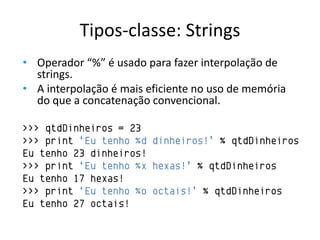 Tipos-classe: Strings
• Operador “%” é usado para fazer interpolação de
  strings.
• A interpolação é mais eficiente no uso de memória
  do que a concatenação convencional.

>>> qtdDinheiros = 23
>>> print „Eu tenho %d dinheiros!‟ % qtdDinheiros
Eu tenho 23 dinheiros!
>>> print „Eu tenho %x hexas!‟ % qtdDinheiros
Eu tenho 17 hexas!
>>> print „Eu tenho %o octais!‟ % qtdDinheiros
Eu tenho 27 octais!
 