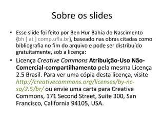 Sobre os slides
• Esse slide foi feito por Ben Hur Bahia do Nascimento
  {bh [ at ] comp.ufla.br}, baseado nas obras citadas como
  bibliografia no fim do arquivo e pode ser distribuído
  gratuitamente, sob a licença:
• Licença Creative Commons Atribuição-Uso Não-
  Comercial-compartilhamento pela mesma Licença
  2.5 Brasil. Para ver uma cópia desta licença, visite
  http://creativecommons.org/licenses/by-nc-
  sa/2.5/br/ ou envie uma carta para Creative
  Commons, 171 Second Street, Suite 300, San
  Francisco, California 94105, USA.
 
