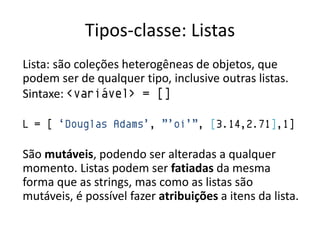 Tipos-classe: Listas
Lista: são coleções heterogêneas de objetos, que
podem ser de qualquer tipo, inclusive outras listas.
Sintaxe: <variável> = []

L = [ „Douglas Adams‟, ”‟oi‟”, [3.14,2.71],1]

São mutáveis, podendo ser alteradas a qualquer
momento. Listas podem ser fatiadas da mesma
forma que as strings, mas como as listas são
mutáveis, é possível fazer atribuições a itens da lista.
 