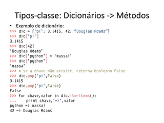 Tipos-classe: Dicionários -> Métodos
• Exemplo de dicionário:
>>> dic = {„pi‟: 3.1415, 42: “Douglas Adams”}
>>> dic[„pi‟]
3.1415
>>> dic[42]
„Douglas Adams‟
>>> dic[„python‟] = „massa!‟
>>> dic[„python‟]
„massa‟
>>> # se a chave não existir, retorna booleano False
>>> dic.pop(„pi‟,False)
3.1415
>>> dic.pop(„pi‟,False)
False
>>> for chave,valor in dic.iteritems():
...     print chave,‟=>‟,valor
python => massa!
42 => Douglas Adams
 