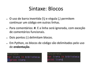 Sintaxe: Blocos
●   O uso de barra invertida () e vírgula (,) permitem
    continuar um código em outras linhas.
●   Para comentários: #. E a linha será ignorada, com exceção
    de comentários funcionais.
●   Dois pontos (:) delimitam blocos.
●   Em Python, os blocos de código são delimitados pelo uso
    de endentação.
 