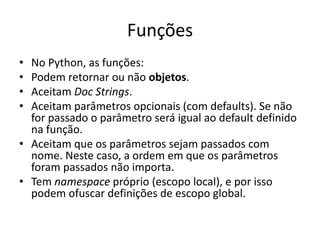 Funções
• No Python, as funções:
• Podem retornar ou não objetos.
• Aceitam Doc Strings.
• Aceitam parâmetros opcionais (com defaults). Se não
  for passado o parâmetro será igual ao default definido
  na função.
• Aceitam que os parâmetros sejam passados com
  nome. Neste caso, a ordem em que os parâmetros
  foram passados não importa.
• Tem namespace próprio (escopo local), e por isso
  podem ofuscar definições de escopo global.
 