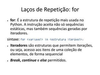 Laços de Repetição: for
●   for: É a estrutura de repetição mais usada no
    Python. A instrução aceita não só sequências
    estáticas, mas também sequências geradas por
    iteradores.
sintaxe: for   <variavel> in <estrutura iterável>:

●   Iteradores são estruturas que permitem iterações,
    ou seja, acesso aos itens de uma coleção de
    elementos, de forma sequencial
●   Break, continue e else permitidos.
 