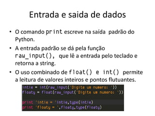 Entrada e saida de dados
• O comando print escreve na saída padrão do
  Python.
• A entrada padrão se dá pela função
  raw_input(), que lê a entrada pelo teclado e
  retorna a string.
• O uso combinado de float() e int() permite
  a leitura de valores inteiros e pontos flutuantes.
 