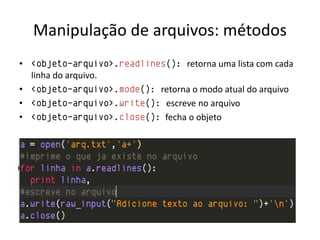 Manipulação de arquivos: métodos
• <objeto-arquivo>.readlines(): retorna uma lista com cada
  linha do arquivo.
• <objeto-arquivo>.mode(): retorna o modo atual do arquivo
• <objeto-arquivo>.write(): escreve no arquivo
• <objeto-arquivo>.close(): fecha o objeto
 