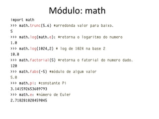 Módulo: math
import math
>>> math.trunc(5.6) #arredonda valor para baixo.
5
>>> math.log(math.e): #retorna o logaritmo do numero
1.0
>>> math.log(1024,2) # log de 1024 na base 2
10.0
>>> math.factorial(5) #retorna o fatorial do numero dado.
120
>>> math.fabs(-5) #módulo de algum valor
5.0
>>> math.pi: #constante Pi
3.141592653689793
>>> math.e: #número de Euler
2.718281828459045
 