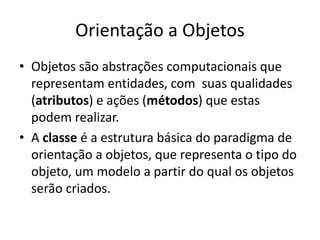 Orientação a Objetos
• Objetos são abstrações computacionais que
  representam entidades, com suas qualidades
  (atributos) e ações (métodos) que estas
  podem realizar.
• A classe é a estrutura básica do paradigma de
  orientação a objetos, que representa o tipo do
  objeto, um modelo a partir do qual os objetos
  serão criados.
 
