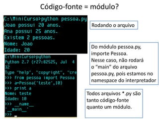 Código-fonte = módulo?

              Rodando o arquivo


              Do módulo pessoa.py,
              importe Pessoa.
              Nesse caso, não rodará
              o “main” do arquivo
              pessoa.py, pois estamos no
              namespace do interpretador

            Todos arquivos *.py são
            tanto código-fonte
            quanto um módulo.
 