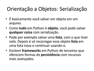 Orientação a Objetos: Serialização
• É basicamente você salvar um objeto em um
  arquivo.
• Como tudo em Python é objeto, você pode salvar
  qualquer coisa com serialização.
• Pode por exemplo salvar uma lista, com o que tiver
  nela. Depois é só recarregar esse objeto lista em
  uma lista nova e continuar usando-a.
• Existem frameworks em Python de terceiros que
  oferecem formas de persistência com recursos
  mais avançados.
 