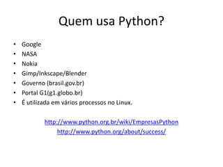 Quem usa Python?
•   Google
•   NASA
•   Nokia
•   Gimp/Inkscape/Blender
•   Governo (brasil.gov.br)
•   Portal G1(g1.globo.br)
•   É utilizada em vários processos no Linux.

            http://www.python.org.br/wiki/EmpresasPython
                 http://www.python.org/about/success/
 