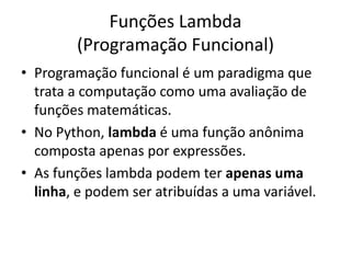 Funções Lambda
        (Programação Funcional)
• Programação funcional é um paradigma que
  trata a computação como uma avaliação de
  funções matemáticas.
• No Python, lambda é uma função anônima
  composta apenas por expressões.
• As funções lambda podem ter apenas uma
  linha, e podem ser atribuídas a uma variável.
 
