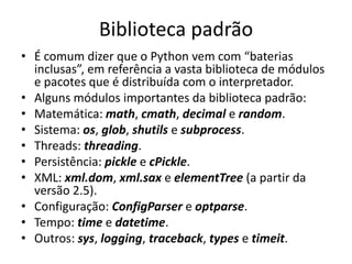 Biblioteca padrão
• É comum dizer que o Python vem com “baterias
  inclusas”, em referência a vasta biblioteca de módulos
  e pacotes que é distribuída com o interpretador.
• Alguns módulos importantes da biblioteca padrão:
• Matemática: math, cmath, decimal e random.
• Sistema: os, glob, shutils e subprocess.
• Threads: threading.
• Persistência: pickle e cPickle.
• XML: xml.dom, xml.sax e elementTree (a partir da
  versão 2.5).
• Configuração: ConfigParser e optparse.
• Tempo: time e datetime.
• Outros: sys, logging, traceback, types e timeit.
 