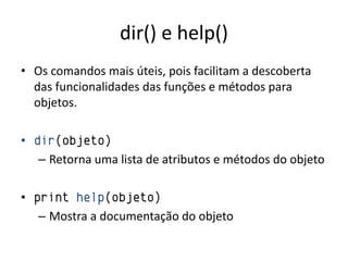 dir() e help()
• Os comandos mais úteis, pois facilitam a descoberta
  das funcionalidades das funções e métodos para
  objetos.

• dir(objeto)
   – Retorna uma lista de atributos e métodos do objeto

• print help(objeto)
   – Mostra a documentação do objeto
 