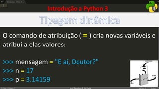 prof. Gemilson G. da Costa
O comando de atribuição ( = ) cria novas variáveis e
atribui a elas valores:
>>> mensagem = "E aí, Doutor?"
>>> n = 17
>>> p = 3.14159
Introdução a Python 3
 