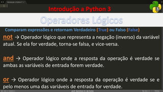prof. Gemilson G. da Costa
Introdução a Python 3
not → Operador lógico que representa a negação (inverso) da variável
atual. Se ela for verdade, torna-se falsa, e vice-versa.
and → Operador lógico onde a resposta da operação é verdade se
ambas as variáveis de entrada forem verdade.
or → Operador lógico onde a resposta da operação é verdade se e
pelo menos uma das variáveis de entrada for verdade.
Comparam expressões e retornam Verdadeiro (True) ou Falso (False)
 