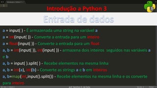 prof. Gemilson G. da Costa
Introdução a Python 3
a = input( ) - É armazenada uma string na variável a
a = int(input( )) - Converte a entrada para um inteiro
a = float(input( )) - Converte a entrada para um float
a, b = int(input( )), int(input( )) - armazena dois inteiros seguidos nas variáveis a
e b
a, b = input( ).split( ) - Recebe elementos na mesma linha
a, b = int(a), int(b) - Converte as strings a e b em inteiros
a, b=map(int,input().split()) - Recebe elementos na mesma linha e os converte
para inteiro
 