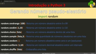 prof. Gemilson G. da Costa
import random
Introdução a Python 3
random.randrange (100)- Retorna um número aleatório entre 0 e 99
random.randint (1,10) - Retorna um número aleatório entre 1 e 10
random.choice (lista) - Retorna um número aleatório dentro de uma lista
random.sample (lista,3) - Retorna uma quantidade de números aleatórios em uma lista
random.random ( ) - Retorna um número aleatório entre zero e um (exclusive)
random.uniform (1,10) - Retorna um número decimal aleatório entre um intervalo
random.shuffle (lista) - Embaralha uma lista
 