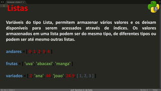 prof. Gemilson G. da Costa
Listas
Variáveis do tipo Lista, permitem armazenar vários valores e os deixam
disponíveis para serem acessados através de índices. Os valores
armazenados em uma lista podem ser do mesmo tipo, de diferentes tipos ou
podem ser até mesmo outras listas.
andares = [ 0, 1, 2, 3, 4 ]
frutas = [ 'uva', 'abacaxi', 'manga' ]
variados = [ 2, 'ana', 44, 'joao', 24.9, [ 1, 2, 3 ] ]
 