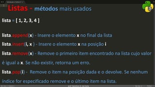 prof. Gemilson G. da Costa
Listas - métodos mais usados
lista = [ 1, 2, 3, 4 ]
lista.append(x) - Insere o elemento x no final da lista
lista.insert(i, x ) - Insere o elemento x na posição i
lista.remove(x) - Remove o primeiro item encontrado na lista cujo valor
é igual a x. Se não existir, retorna um erro.
lista.pop(i) - Remove o item na posição dada e o devolve. Se nenhum
índice for especificado remove e o último item na lista.
 