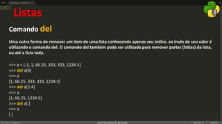 prof. Gemilson G. da Costa
Listas
Comando del
Uma outra forma de remover um item de uma lista conhecendo apenas seu índice, ao invés de seu valor é
utilizando o comando del. O comando del também pode ser utilizado para remover partes (fatias) da lista,
ou até a lista toda.
>>> a = [-1, 1, 66.25, 333, 333, 1234.5]
>>> del a[0]
>>> a
[1, 66.25, 333, 333, 1234.5]
>>> del a[2:4]
>>> a
[1, 66.25, 1234.5]
>>> del a[:]
>>> a
[ ]
 