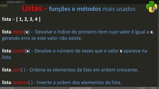 prof. Gemilson G. da Costa
lista = [ 1, 2, 3, 4 ]
lista.index(x) - Devolve o índice do primeiro item cujo valor é igual a x,
gerando erro se este valor não existe.
lista.count(x) - Devolve o número de vezes que o valor x aparece na
lista.
lista.sort( ) - Ordena os elementos da lista em ordem crescente.
lista.reverse( ) - Inverte a ordem dos elementos da lista.
Listas - funções e métodos mais usados
 