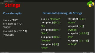 prof. Gemilson G. da Costa
Strings
Concatenação
>>> s = "ABC"
>>> print (s + "D")
'ABCD'
>>> print (s + "E" * 4)
'ABCEEEE'
>>> s = "Python"
>>> print (s[0:2])
'Py'
>>> print (s[0:4])
'Pyth'
>>> print (s[0:6])
'Python'
>>> print (s[:4])
'Pyth'
Fatiamento (slicing) de Strings
>>> print (s[1:])
'ython'
>>> print (s[:])
'Python'
>>> print (s[0:6:2])
'Pto'
>>> print (s[ : : -1])
'nohtyP'
 